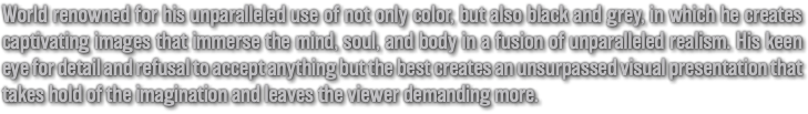World renowned for his unparalleled use of not only color, but also black and grey, in which he creates captivating images that immerse the mind, soul, and body in a fusion of unparalleled realism. His keen eye for detail and refusal to accept anything but the best creates an unsurpassed visual presentation that takes hold of the imagination and leaves the viewer demanding more.
