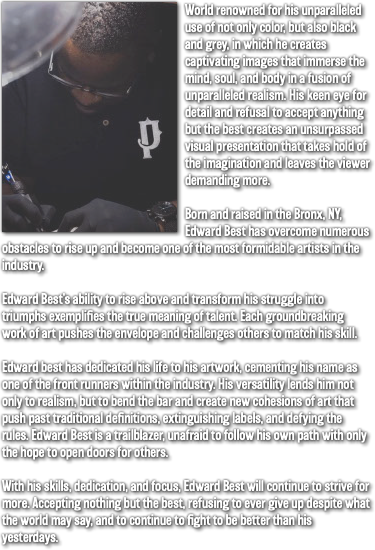 ﷯World renowned for his unparalleled use of not only color, but also black and grey, in which he creates captivating images that immerse the mind, soul, and body in a fusion of unparalleled realism. His keen eye for detail and refusal to accept anything but the best creates an unsurpassed visual presentation that takes hold of the imagination and leaves the viewer demanding more. Born and raised in the Bronx, NY, Edward Best has overcome numerous obstacles to rise up and become one of the most formidable artists in the industry. Edward Best’s ability to rise above and transform his struggle into triumphs exemplifies the true meaning of talent. Each groundbreaking work of art pushes the envelope and challenges others to match his skill. Edward best has dedicated his life to his artwork, cementing his name as one of the front runners within the industry. His versatility lends him not only to realism, but to bend the bar and create new cohesions of art that push past traditional definitions, extinguishing labels, and defying the rules. Edward Best is a trailblazer, unafraid to follow his own path with only the hope to open doors for others. With his skills, dedication, and focus, Edward Best will continue to strive for more. Accepting nothing but the best, refusing to ever give up despite what the world may say, and to continue to fight to be better than his yesterdays.